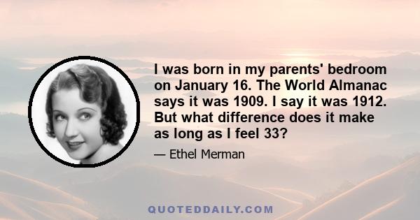 I was born in my parents' bedroom on January 16. The World Almanac says it was 1909. I say it was 1912. But what difference does it make as long as I feel 33?