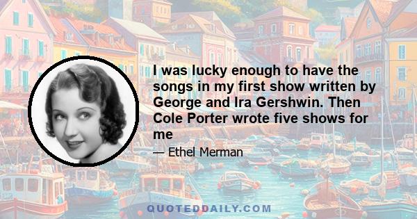 I was lucky enough to have the songs in my first show written by George and Ira Gershwin. Then Cole Porter wrote five shows for me