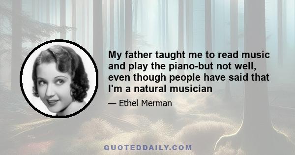 My father taught me to read music and play the piano-but not well, even though people have said that I'm a natural musician