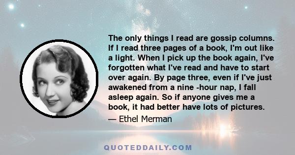 The only things I read are gossip columns. If I read three pages of a book, I'm out like a light. When I pick up the book again, I've forgotten what I've read and have to start over again. By page three, even if I've