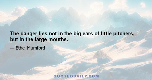 The danger lies not in the big ears of little pitchers, but in the large mouths.