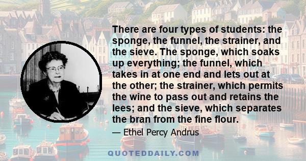 There are four types of students: the sponge, the funnel, the strainer, and the sieve. The sponge, which soaks up everything; the funnel, which takes in at one end and lets out at the other; the strainer, which permits