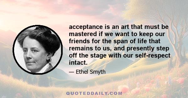 acceptance is an art that must be mastered if we want to keep our friends for the span of life that remains to us, and presently step off the stage with our self-respect intact.