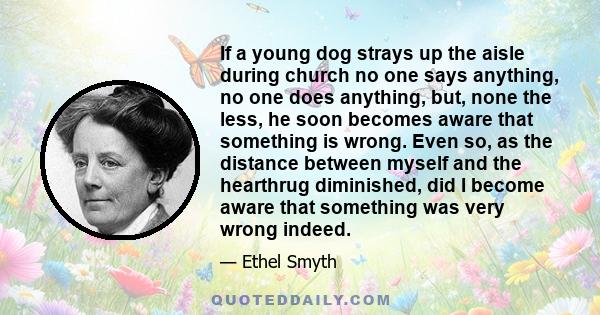 If a young dog strays up the aisle during church no one says anything, no one does anything, but, none the less, he soon becomes aware that something is wrong. Even so, as the distance between myself and the hearthrug