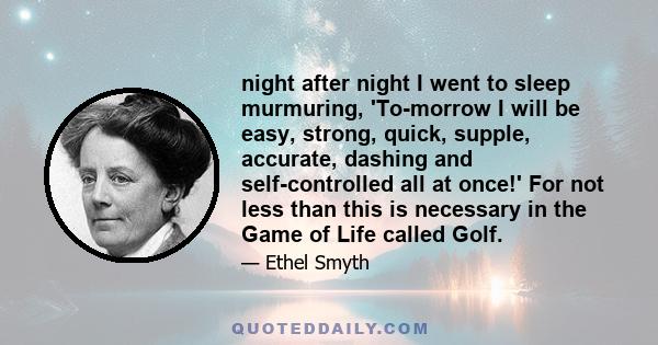 night after night I went to sleep murmuring, 'To-morrow I will be easy, strong, quick, supple, accurate, dashing and self-controlled all at once!' For not less than this is necessary in the Game of Life called Golf.