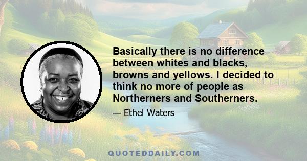 Basically there is no difference between whites and blacks, browns and yellows. I decided to think no more of people as Northerners and Southerners.