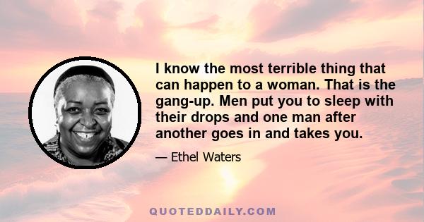 I know the most terrible thing that can happen to a woman. That is the gang-up. Men put you to sleep with their drops and one man after another goes in and takes you.