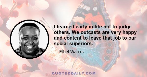 I learned early in life not to judge others. We outcasts are very happy and content to leave that job to our social superiors.