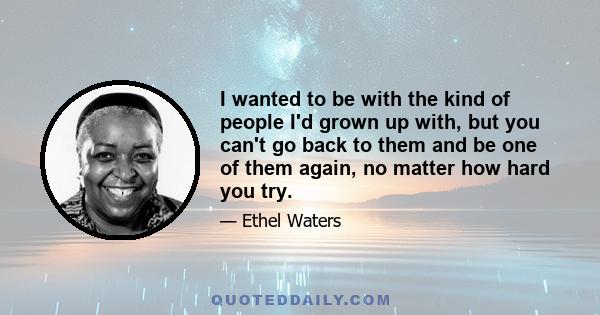 I wanted to be with the kind of people I'd grown up with, but you can't go back to them and be one of them again, no matter how hard you try.