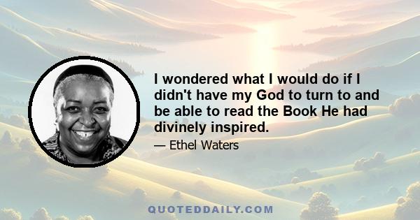 I wondered what I would do if I didn't have my God to turn to and be able to read the Book He had divinely inspired.