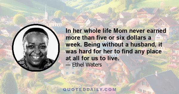 In her whole life Mom never earned more than five or six dollars a week. Being without a husband, it was hard for her to find any place at all for us to live.