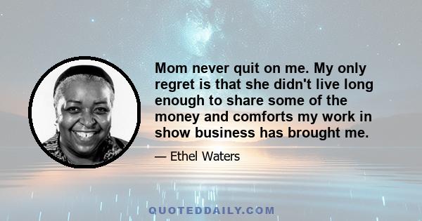 Mom never quit on me. My only regret is that she didn't live long enough to share some of the money and comforts my work in show business has brought me.