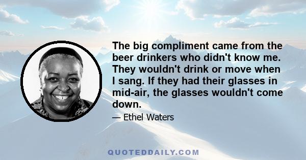 The big compliment came from the beer drinkers who didn't know me. They wouldn't drink or move when I sang. If they had their glasses in mid-air, the glasses wouldn't come down.