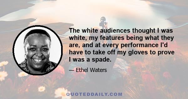 The white audiences thought I was white, my features being what they are, and at every performance I'd have to take off my gloves to prove I was a spade.