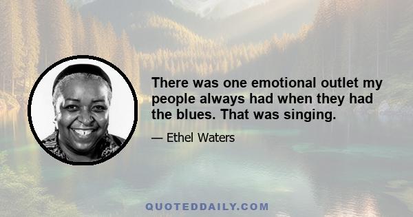 There was one emotional outlet my people always had when they had the blues. That was singing.