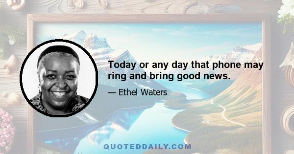 Today or any day that phone may ring and bring good news.