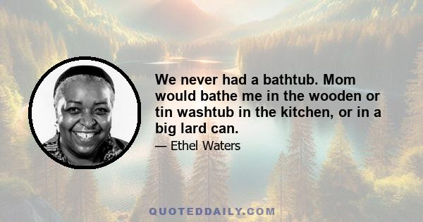 We never had a bathtub. Mom would bathe me in the wooden or tin washtub in the kitchen, or in a big lard can.