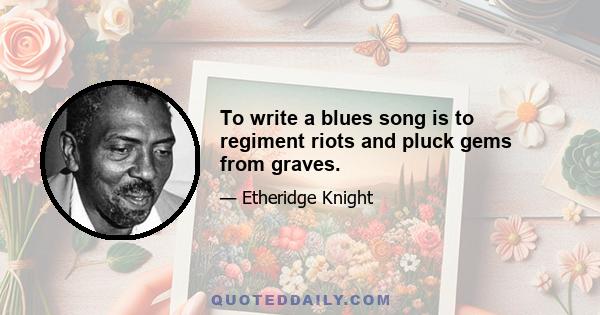 To write a blues song is to regiment riots and pluck gems from graves.