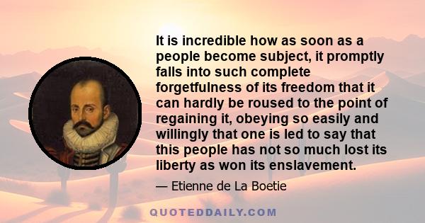 It is incredible how as soon as a people become subject, it promptly falls into such complete forgetfulness of its freedom that it can hardly be roused to the point of regaining it, obeying so easily and willingly that