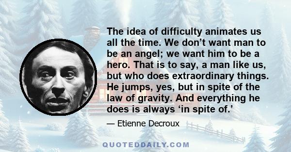 The idea of difficulty animates us all the time. We don’t want man to be an angel; we want him to be a hero. That is to say, a man like us, but who does extraordinary things. He jumps, yes, but in spite of the law of