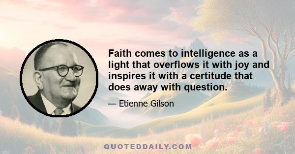 Faith comes to intelligence as a light that overflows it with joy and inspires it with a certitude that does away with question.