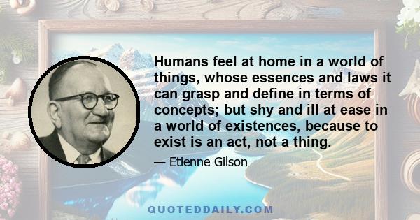 Humans feel at home in a world of things, whose essences and laws it can grasp and define in terms of concepts; but shy and ill at ease in a world of existences, because to exist is an act, not a thing.