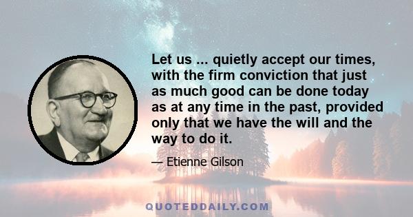 Let us ... quietly accept our times, with the firm conviction that just as much good can be done today as at any time in the past, provided only that we have the will and the way to do it.