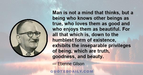 Man is not a mind that thinks, but a being who knows other beings as true, who loves them as good and who enjoys them as beautiful. For all that which is, down to the humblest form of existence, exhibits the inseparable 