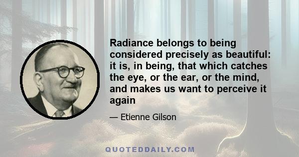 Radiance belongs to being considered precisely as beautiful: it is, in being, that which catches the eye, or the ear, or the mind, and makes us want to perceive it again