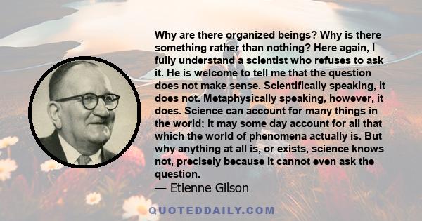 Why are there organized beings? Why is there something rather than nothing? Here again, I fully understand a scientist who refuses to ask it. He is welcome to tell me that the question does not make sense.