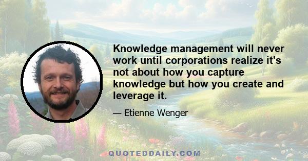 Knowledge management will never work until corporations realize it's not about how you capture knowledge but how you create and leverage it.