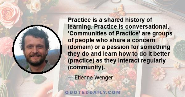 Practice is a shared history of learning. Practice is conversational. 'Communities of Practice' are groups of people who share a concern (domain) or a passion for something they do and learn how to do it better