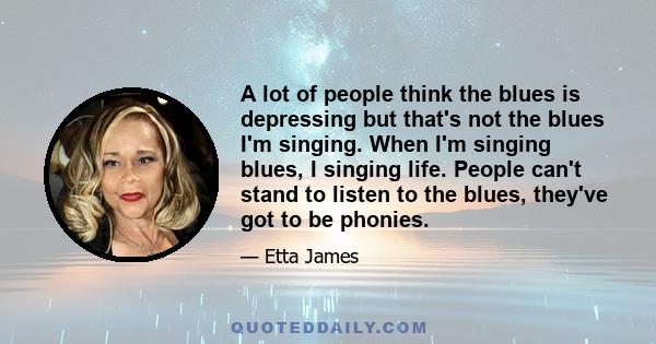 A lot of people think the blues is depressing but that's not the blues I'm singing. When I'm singing blues, I singing life. People can't stand to listen to the blues, they've got to be phonies.