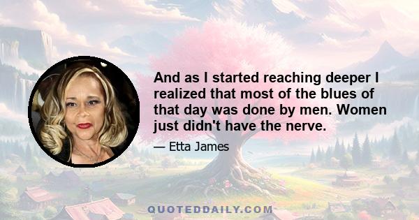 And as I started reaching deeper I realized that most of the blues of that day was done by men. Women just didn't have the nerve.