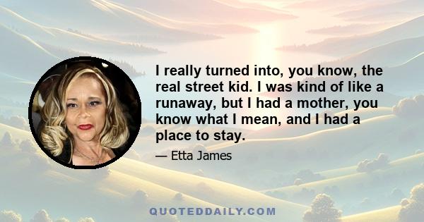 I really turned into, you know, the real street kid. I was kind of like a runaway, but I had a mother, you know what I mean, and I had a place to stay.