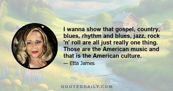 I wanna show that gospel, country, blues, rhythm and blues, jazz, rock 'n' roll are all just really one thing. Those are the American music and that is the American culture.