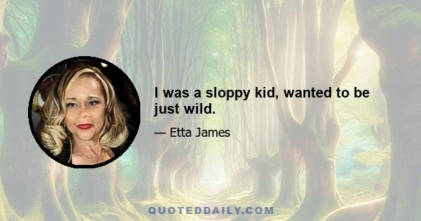 I was a sloppy kid, wanted to be just wild.