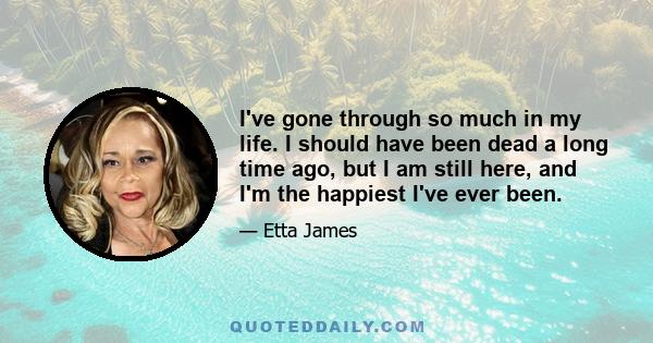 I've gone through so much in my life. I should have been dead a long time ago, but I am still here, and I'm the happiest I've ever been.