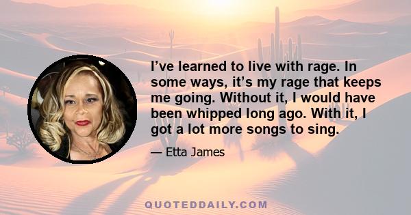 I’ve learned to live with rage. In some ways, it’s my rage that keeps me going. Without it, I would have been whipped long ago. With it, I got a lot more songs to sing.