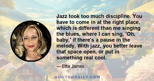 Jazz took too much discipline. You have to come in at the right place, which is different than me singing the blues, where I can sing, 'Oh, baby,' if there's a pause in the melody. With jazz, you better leave that space 