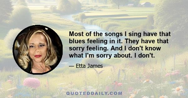 Most of the songs I sing have that blues feeling in it. They have that sorry feeling. And I don't know what I'm sorry about. I don't.