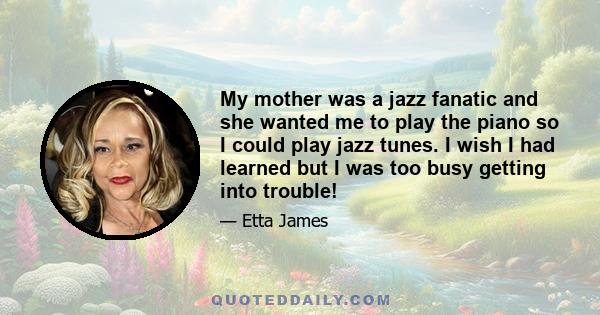 My mother was a jazz fanatic and she wanted me to play the piano so I could play jazz tunes. I wish I had learned but I was too busy getting into trouble!