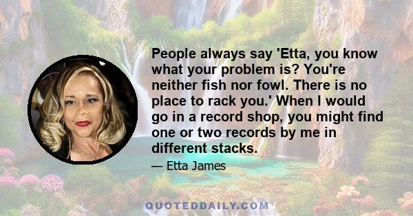 People always say 'Etta, you know what your problem is? You're neither fish nor fowl. There is no place to rack you.' When I would go in a record shop, you might find one or two records by me in different stacks.