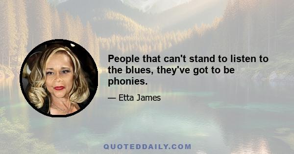 People that can't stand to listen to the blues, they've got to be phonies.