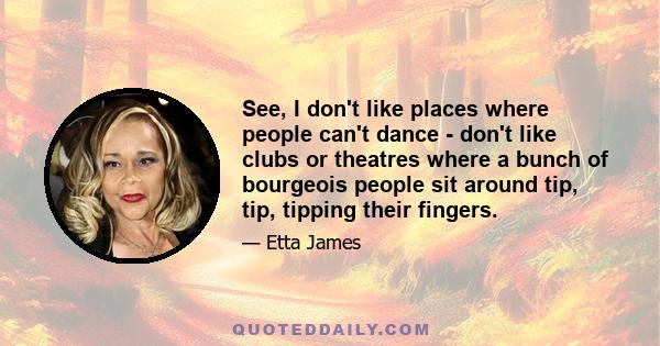 See, I don't like places where people can't dance - don't like clubs or theatres where a bunch of bourgeois people sit around tip, tip, tipping their fingers.