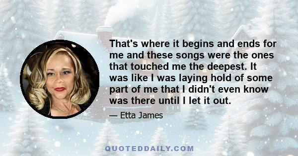 That's where it begins and ends for me and these songs were the ones that touched me the deepest. It was like I was laying hold of some part of me that I didn't even know was there until I let it out.