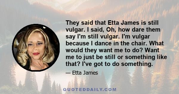 They said that Etta James is still vulgar. I said, Oh, how dare them say I'm still vulgar. I'm vulgar because I dance in the chair. What would they want me to do? Want me to just be still or something like that? I've