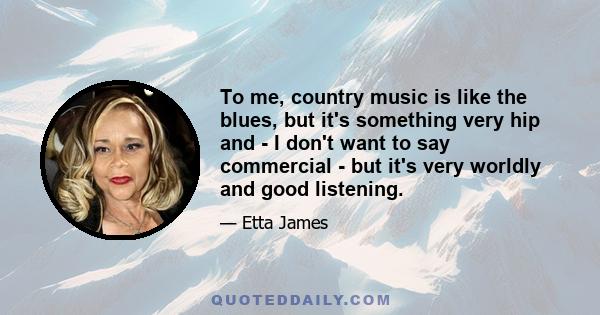 To me, country music is like the blues, but it's something very hip and - I don't want to say commercial - but it's very worldly and good listening.