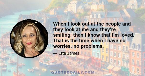 When I look out at the people and they look at me and they're smiling, then I know that I'm loved. That is the time when I have no worries, no problems.