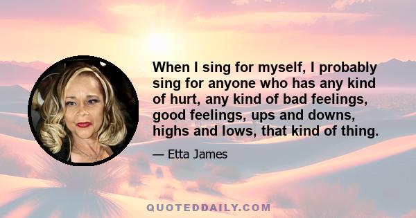 When I sing for myself, I probably sing for anyone who has any kind of hurt, any kind of bad feelings, good feelings, ups and downs, highs and lows, that kind of thing.